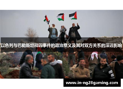以色列与巴勒斯坦释囚事件的政治意义及其对双方关系的深远影响