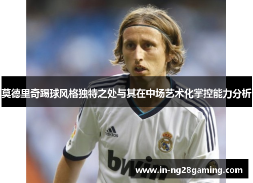 莫德里奇踢球风格独特之处与其在中场艺术化掌控能力分析 莫德里奇踢球风格独特之处与其在中场艺术化掌控能力分析