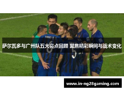 萨尔瓦多与广州队五大亮点回顾 聚焦精彩瞬间与战术变化 萨尔瓦多与广州队五大亮点回顾 聚焦精彩瞬间与战术变化