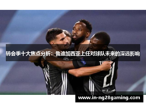 转会季十大焦点分析：鲁迪加西亚上任对球队未来的深远影响