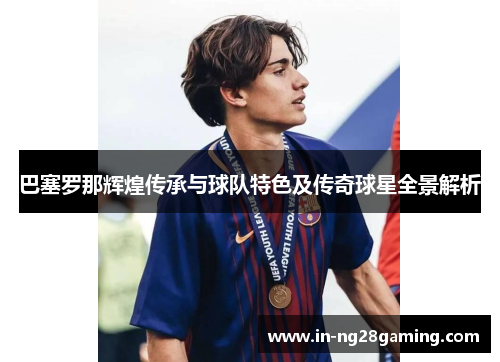 巴塞罗那辉煌传承与球队特色及传奇球星全景解析