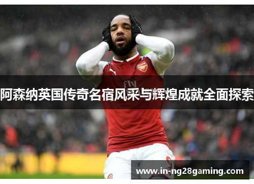 阿森纳英国传奇名宿风采与辉煌成就全面探索