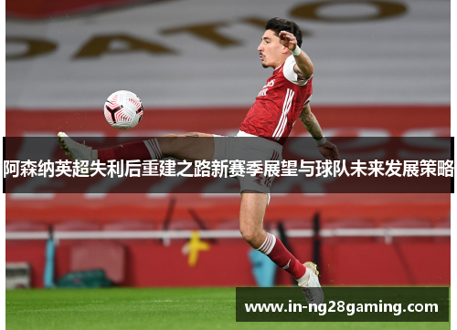 阿森纳英超失利后重建之路新赛季展望与球队未来发展策略