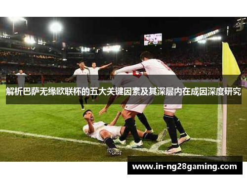 解析巴萨无缘欧联杯的五大关键因素及其深层内在成因深度研究 解析巴萨无缘欧联杯的五大关键因素及其深层内在成因深度研究