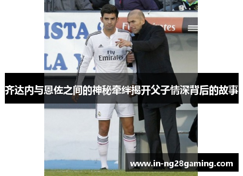 齐达内与恩佐之间的神秘牵绊揭开父子情深背后的故事