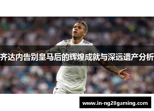 齐达内告别皇马后的辉煌成就与深远遗产分析