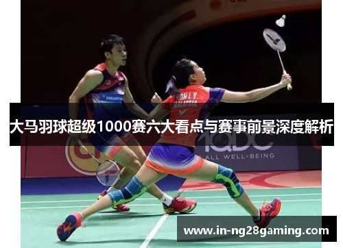 大马羽球超级1000赛六大看点与赛事前景深度解析