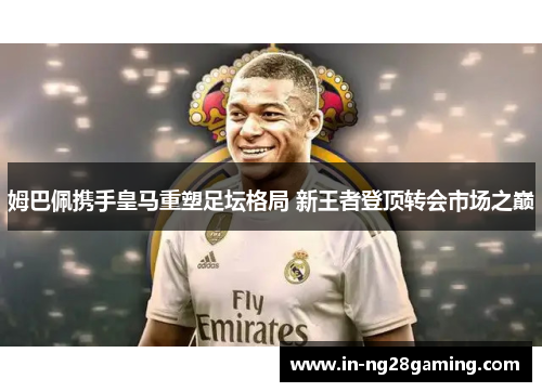 姆巴佩携手皇马重塑足坛格局 新王者登顶转会市场之巅