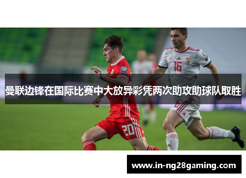 曼联边锋在国际比赛中大放异彩凭两次助攻助球队取胜