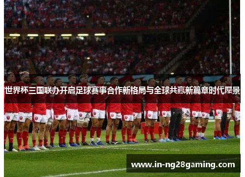 世界杯三国联办开启足球赛事合作新格局与全球共赢新篇章时代愿景