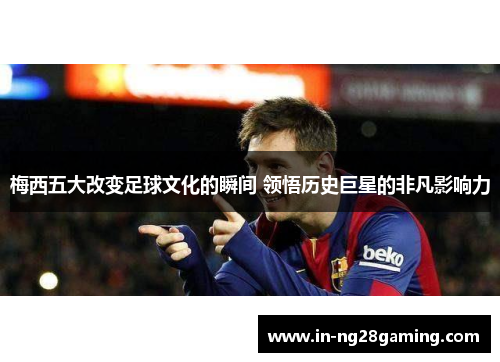 梅西五大改变足球文化的瞬间 领悟历史巨星的非凡影响力