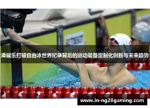 潘展乐打破自由泳世界纪录背后的运动装备定制化创新与未来趋势