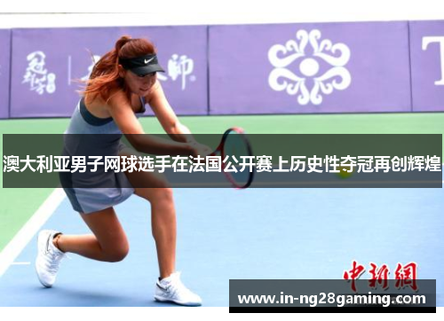 澳大利亚男子网球选手在法国公开赛上历史性夺冠再创辉煌