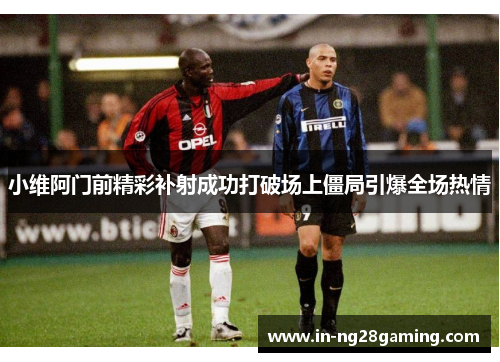小维阿门前精彩补射成功打破场上僵局引爆全场热情 小维阿门前精彩补射成功打破场上僵局引爆全场热情