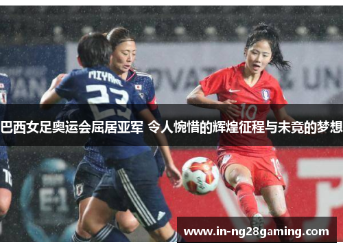 巴西女足奥运会屈居亚军 令人惋惜的辉煌征程与未竟的梦想