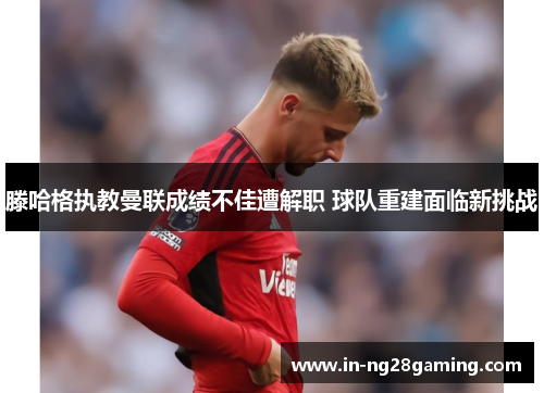 滕哈格执教曼联成绩不佳遭解职 球队重建面临新挑战