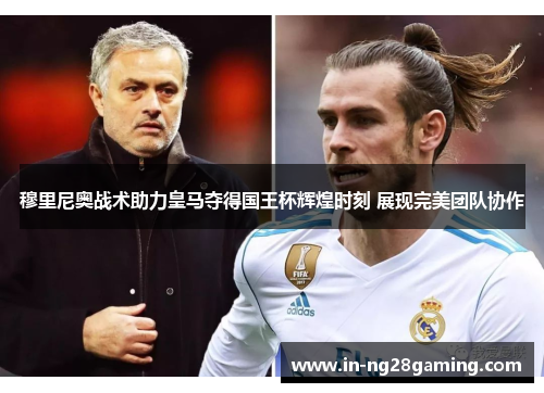 穆里尼奥战术助力皇马夺得国王杯辉煌时刻 展现完美团队协作 穆里尼奥战术助力皇马夺得国王杯辉煌时刻 展现完美团队协作