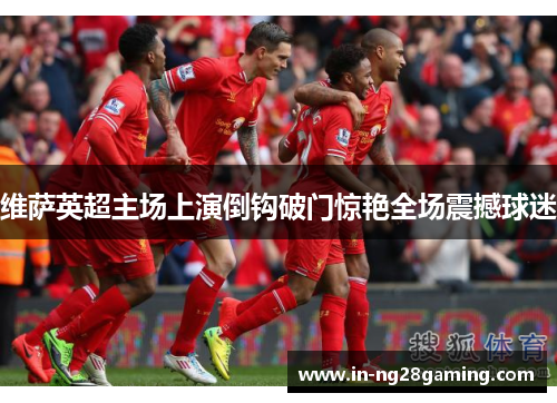 维萨英超主场上演倒钩破门惊艳全场震撼球迷 维萨英超主场上演倒钩破门惊艳全场震撼球迷