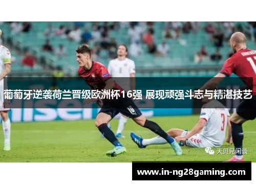 葡萄牙逆袭荷兰晋级欧洲杯16强 展现顽强斗志与精湛技艺