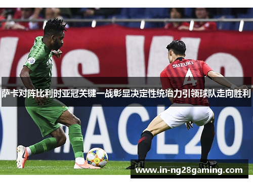 萨卡对阵比利时亚冠关键一战彰显决定性统治力引领球队走向胜利