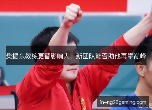 樊振东教练更替影响大,新团队能否助他再攀巅峰 樊振东教练更替影响大,新团队能否助他再攀巅峰