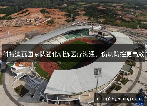 科特迪瓦国家队强化训练医疗沟通，伤病防控更高效