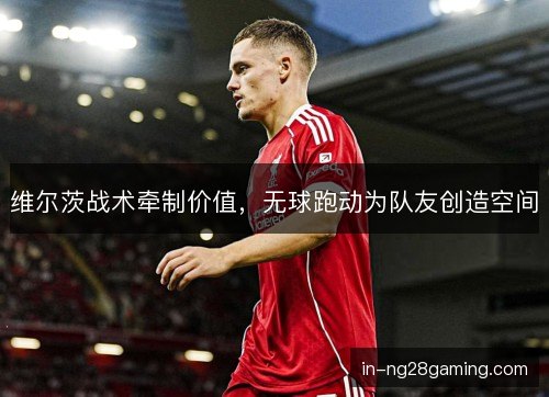 维尔茨战术牵制价值,无球跑动为队友创造空间 维尔茨战术牵制价值,无球跑动为队友创造空间